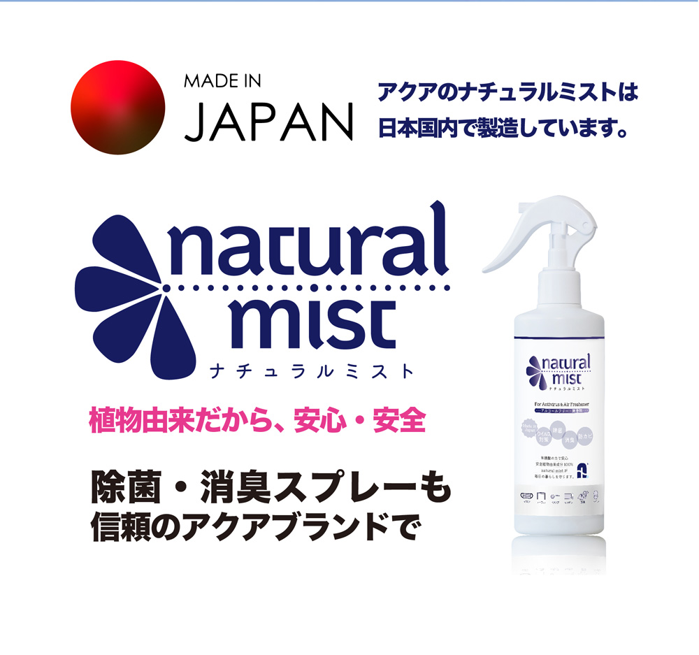 アクアのナチュラルミストは日本国内で製造しています。natural mist ナチュラルミスト 植物由来だから、安心・安全 除菌・消臭スプレーも信頼のアクアブランドで
